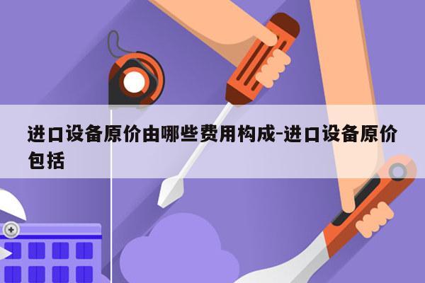 进口设备原价由哪些费用构成-进口设备原价包括