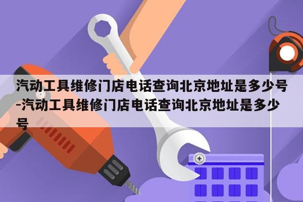 汽动工具维修门店电话查询北京地址是多少号-汽动工具维修门店电话查询北京地址是多少号