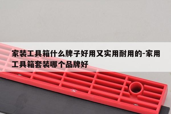家装工具箱什么牌子好用又实用耐用的-家用工具箱套装哪个品牌好