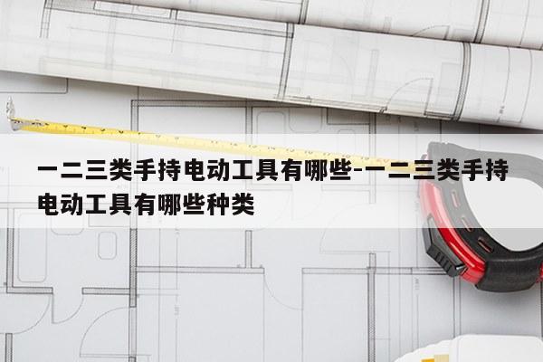 一二三类手持电动工具有哪些-一二三类手持电动工具有哪些种类