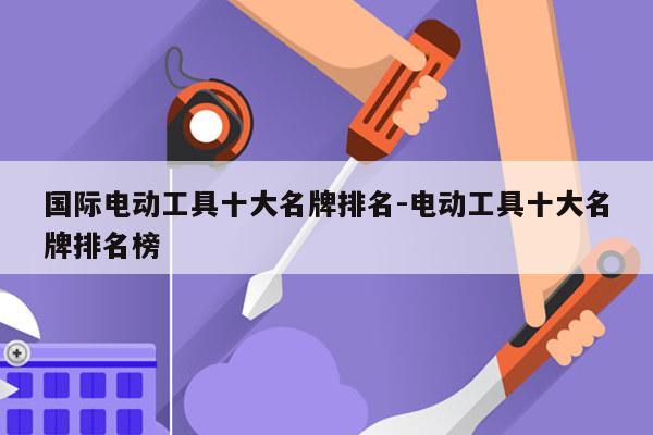 国际电动工具十大名牌排名-电动工具十大名牌排名榜