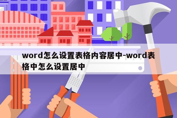word怎么设置表格内容居中-word表格中怎么设置居中