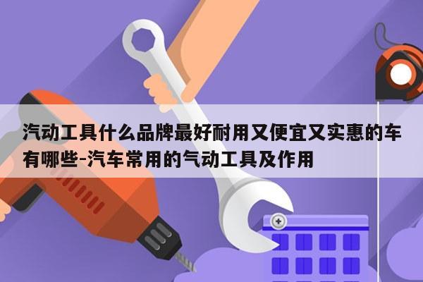 汽动工具什么品牌最好耐用又便宜又实惠的车有哪些-汽车常用的气动工具及作用
