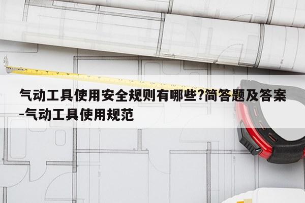 气动工具使用安全规则有哪些?简答题及答案-气动工具使用规范
