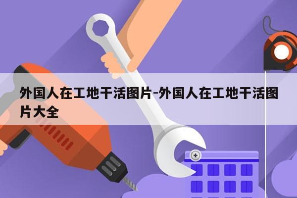 外国人在工地干活图片-外国人在工地干活图片大全