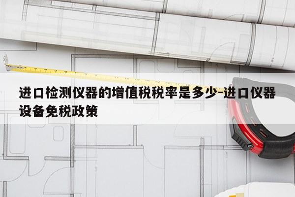进口检测仪器的增值税税率是多少-进口仪器设备免税政策