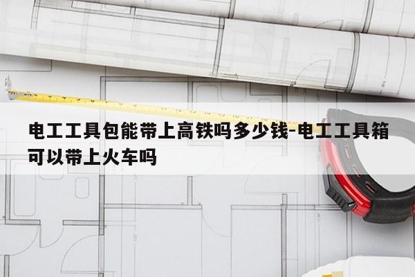电工工具包能带上高铁吗多少钱-电工工具箱可以带上火车吗