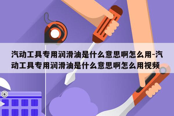汽动工具专用润滑油是什么意思啊怎么用-汽动工具专用润滑油是什么意思啊怎么用视频