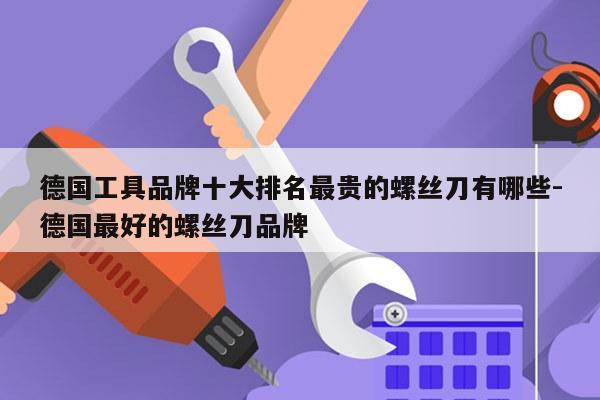 德国工具品牌十大排名最贵的螺丝刀有哪些-德国最好的螺丝刀品牌