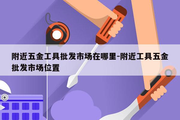 附近五金工具批发市场在哪里-附近工具五金批发市场位置