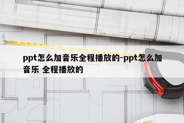 ppt怎么加音乐全程播放的-ppt怎么加音乐 全程播放的