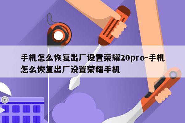 手机怎么恢复出厂设置荣耀20pro-手机怎么恢复出厂设置荣耀手机