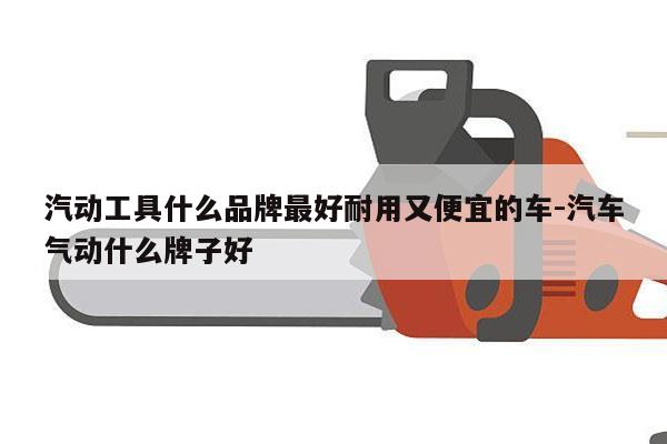 汽动工具什么品牌最好耐用又便宜的车-汽车气动什么牌子好
