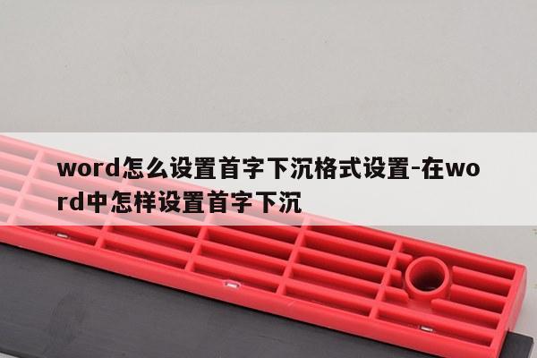 word怎么设置首字下沉格式设置-在word中怎样设置首字下沉