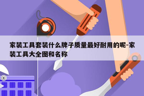 家装工具套装什么牌子质量最好耐用的呢-家装工具大全图和名称
