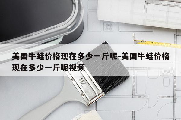 美国牛蛙价格现在多少一斤呢-美国牛蛙价格现在多少一斤呢视频