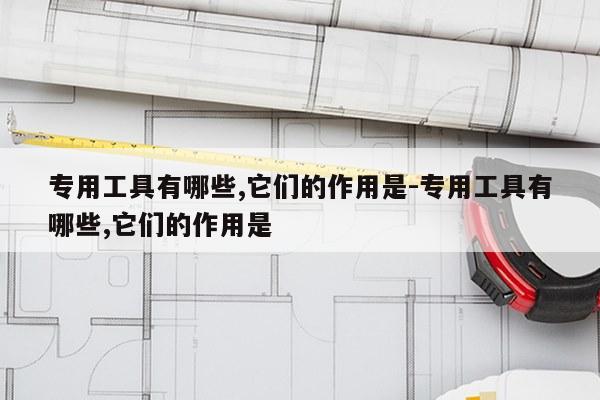 专用工具有哪些,它们的作用是-专用工具有哪些,它们的作用是