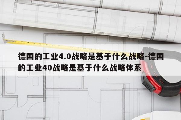 德国的工业4.0战略是基于什么战略-德国的工业40战略是基于什么战略体系