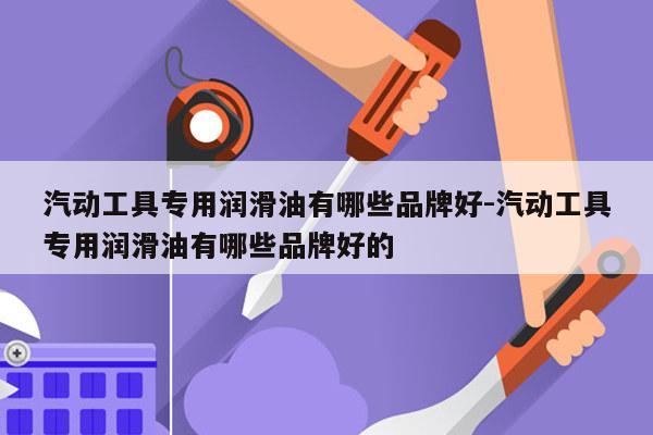 汽动工具专用润滑油有哪些品牌好-汽动工具专用润滑油有哪些品牌好的