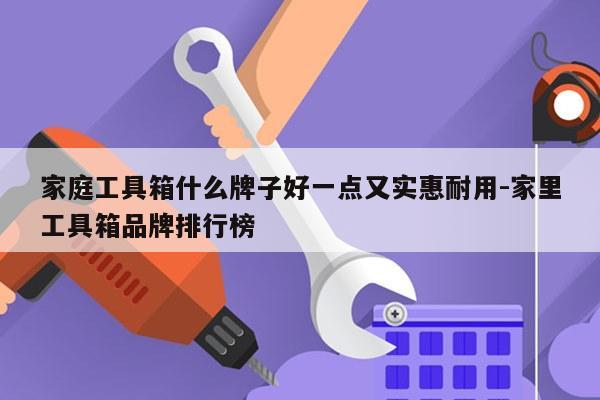 家庭工具箱什么牌子好一点又实惠耐用-家里工具箱品牌排行榜
