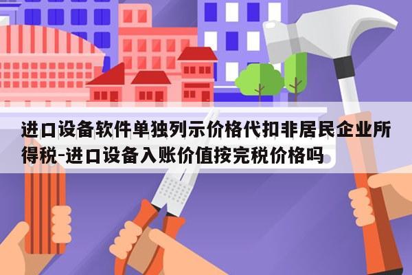 进口设备软件单独列示价格代扣非居民企业所得税-进口设备入账价值按完税价格吗