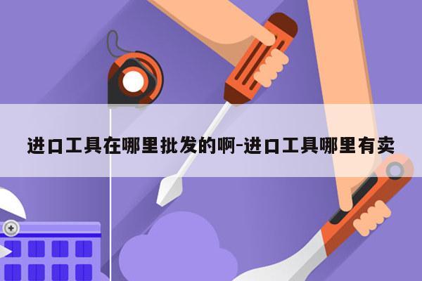 进口工具在哪里批发的啊-进口工具哪里有卖