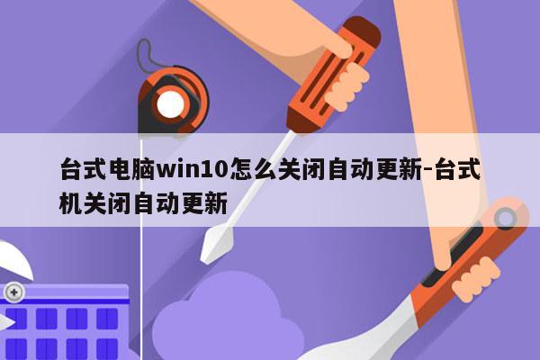 台式电脑win10怎么关闭自动更新-台式机关闭自动更新