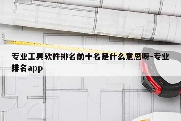 专业工具软件排名前十名是什么意思呀-专业排名app