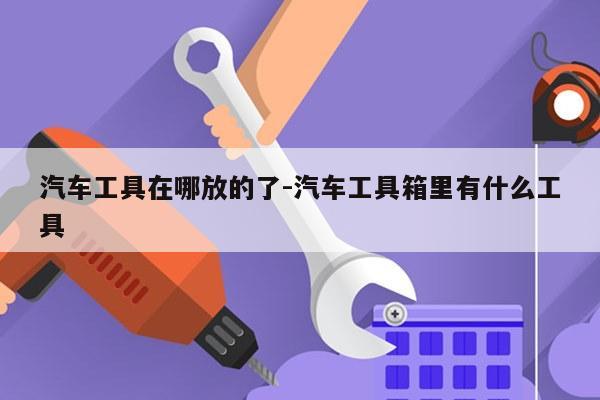 汽车工具在哪放的了-汽车工具箱里有什么工具