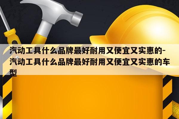 汽动工具什么品牌最好耐用又便宜又实惠的-汽动工具什么品牌最好耐用又便宜又实惠的车型