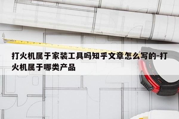 打火机属于家装工具吗知乎文章怎么写的-打火机属于哪类产品