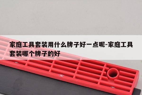 家庭工具套装用什么牌子好一点呢-家庭工具套装哪个牌子的好