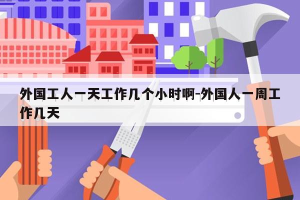 外国工人一天工作几个小时啊-外国人一周工作几天