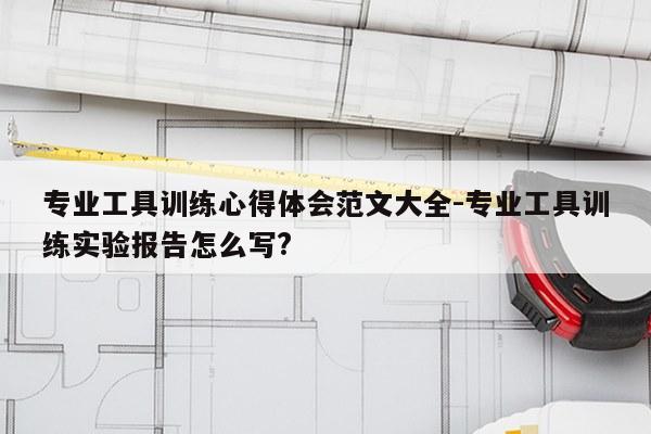 专业工具训练心得体会范文大全-专业工具训练实验报告怎么写?
