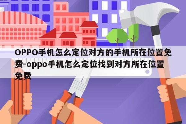 OPPO手机怎么定位对方的手机所在位置免费-oppo手机怎么定位找到对方所在位置免费