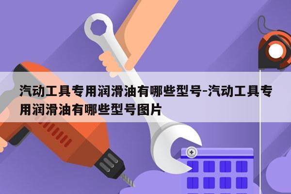 汽动工具专用润滑油有哪些型号-汽动工具专用润滑油有哪些型号图片