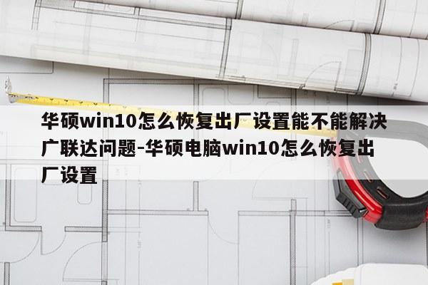 华硕win10怎么恢复出厂设置能不能解决广联达问题-华硕电脑win10怎么恢复出厂设置