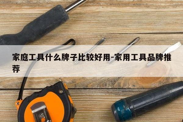 家庭工具什么牌子比较好用-家用工具品牌推荐