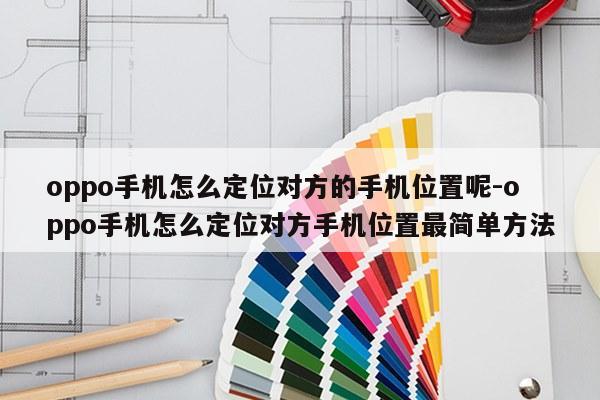 oppo手机怎么定位对方的手机位置呢-oppo手机怎么定位对方手机位置最简单方法