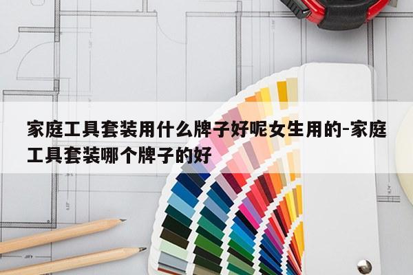 家庭工具套装用什么牌子好呢女生用的-家庭工具套装哪个牌子的好