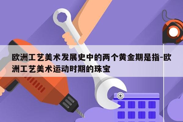 欧洲工艺美术发展史中的两个黄金期是指-欧洲工艺美术运动时期的珠宝