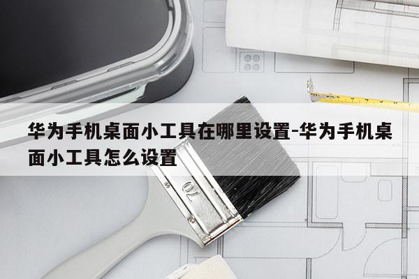 华为手机桌面小工具在哪里设置-华为手机桌面小工具怎么设置