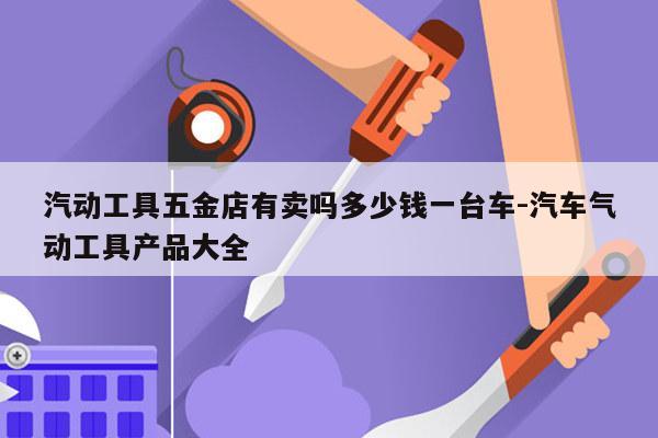 汽动工具五金店有卖吗多少钱一台车-汽车气动工具产品大全
