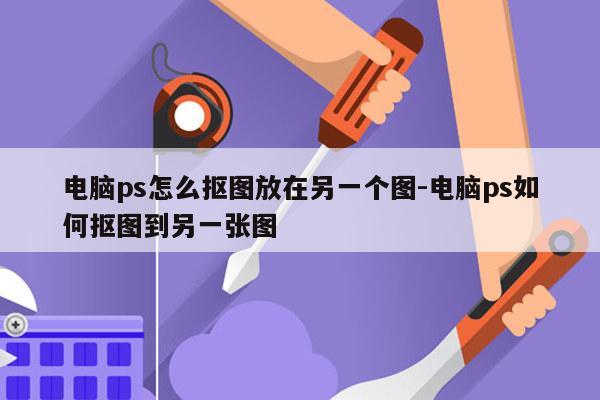 电脑ps怎么抠图放在另一个图-电脑ps如何抠图到另一张图