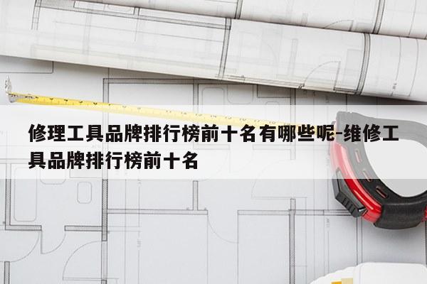 修理工具品牌排行榜前十名有哪些呢-维修工具品牌排行榜前十名
