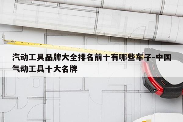 汽动工具品牌大全排名前十有哪些车子-中国气动工具十大名牌