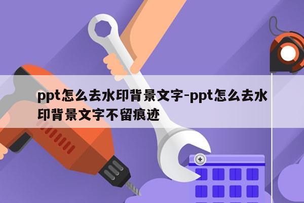 ppt怎么去水印背景文字-ppt怎么去水印背景文字不留痕迹