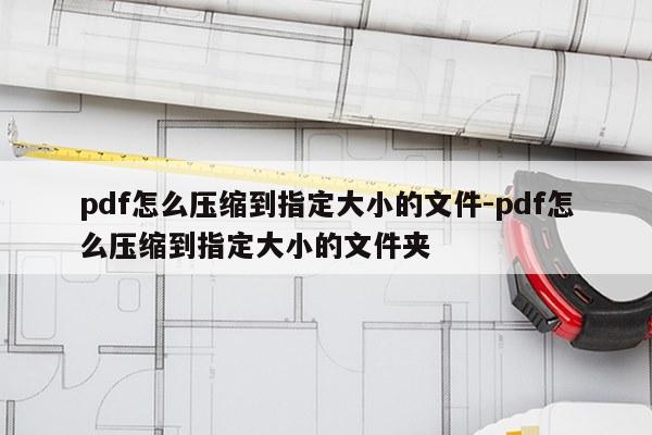pdf怎么压缩到指定大小的文件-pdf怎么压缩到指定大小的文件夹