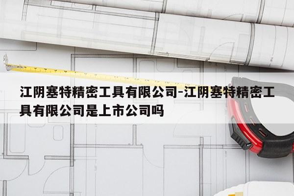 江阴塞特精密工具有限公司-江阴塞特精密工具有限公司是上市公司吗