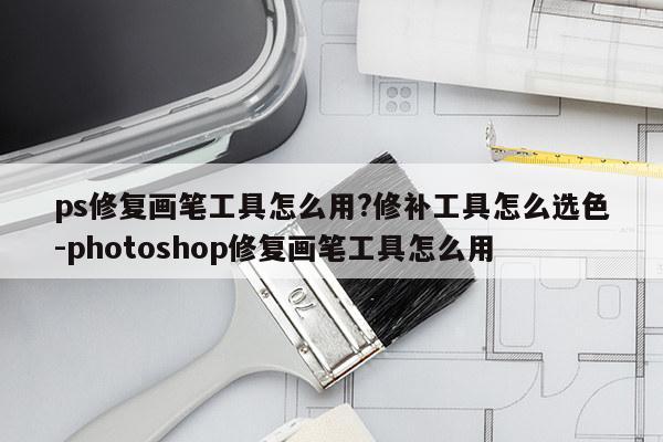 ps修复画笔工具怎么用?修补工具怎么选色-photoshop修复画笔工具怎么用